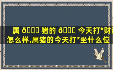 属 🐈 猪的 🐞 今天打*
财运怎么样,属猪的今天打*
坐什么位置2020